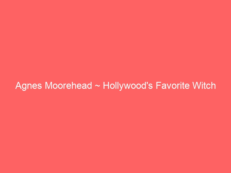 Agnes Moorehead ~ Hollywood’s Favorite Witch