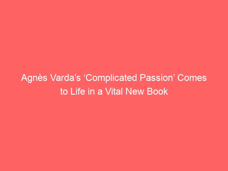 Agnès Varda’s ‘Complicated Passion’ Comes to Life in a Vital New Book