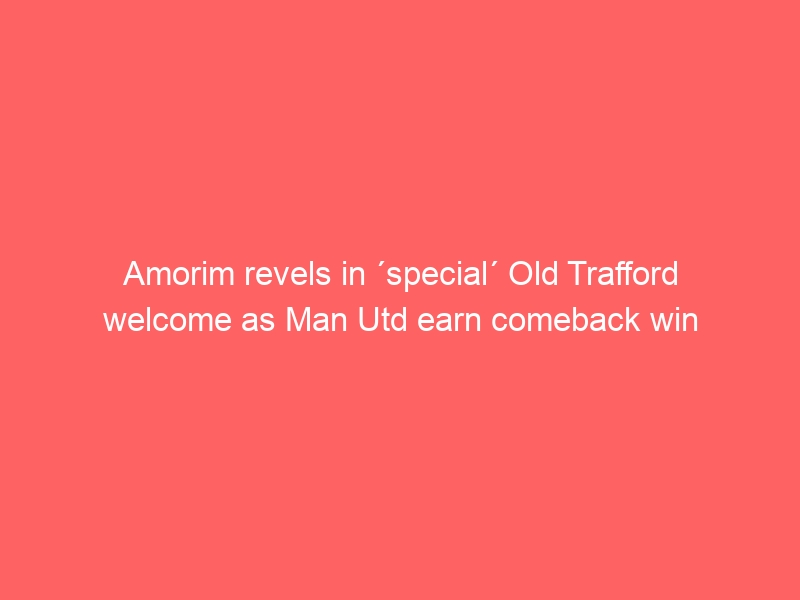 Amorim revels in ´special´ Old Trafford welcome as Man Utd earn comeback win