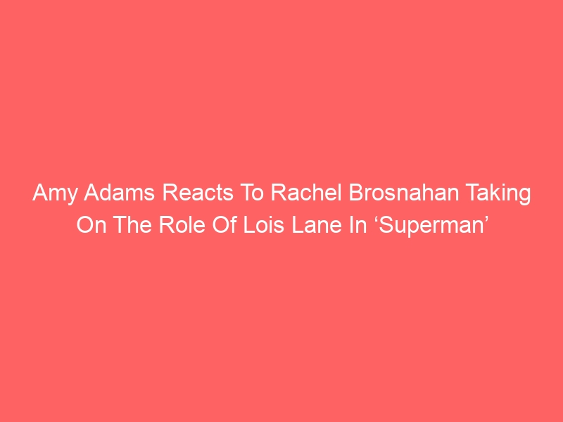 Amy Adams Reacts To Rachel Brosnahan Taking On The Role Of Lois Lane In ‘Superman’