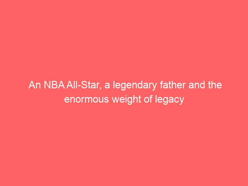 An NBA All-Star, a legendary father and the enormous weight of legacy