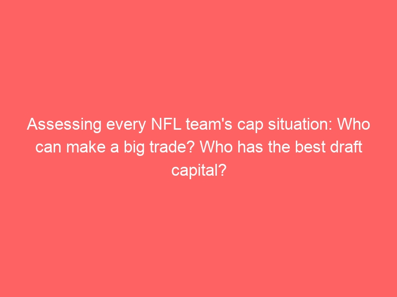 Assessing every NFL team’s cap situation: Who can make a big trade? Who has the best draft capital?