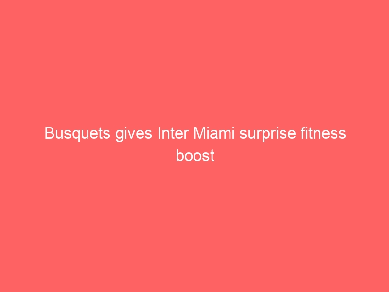 Busquets gives Inter Miami surprise fitness boost