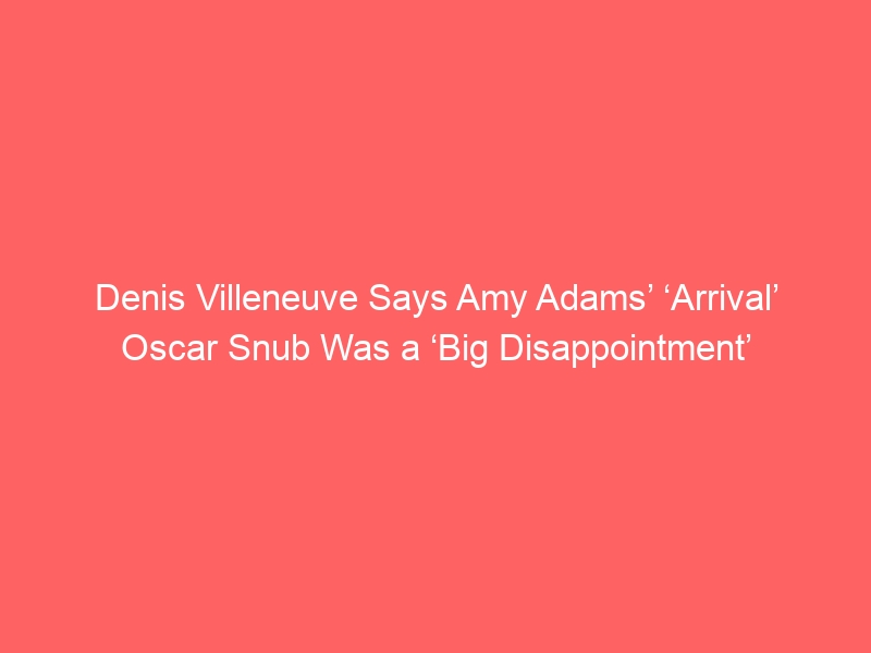 Denis Villeneuve Says Amy Adams’ ‘Arrival’ Oscar Snub Was a ‘Big Disappointment’