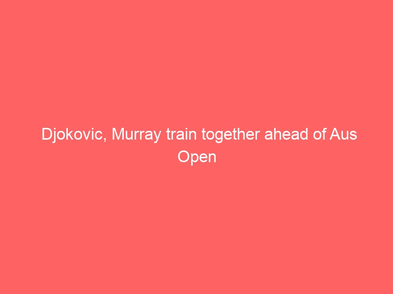 Djokovic, Murray train together ahead of Aus Open