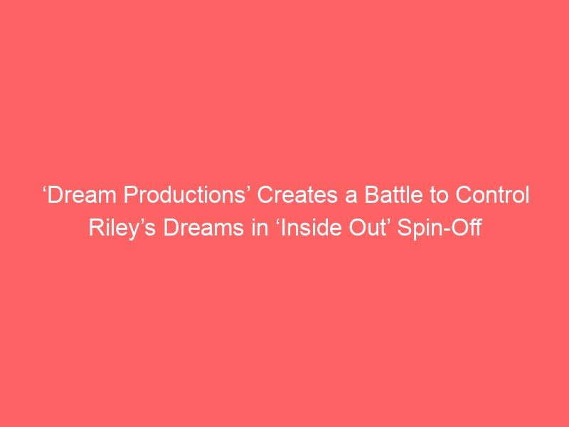 ‘Dream Productions’ Creates a Battle to Control Riley’s Dreams in ‘Inside Out’ Spin-Off Series