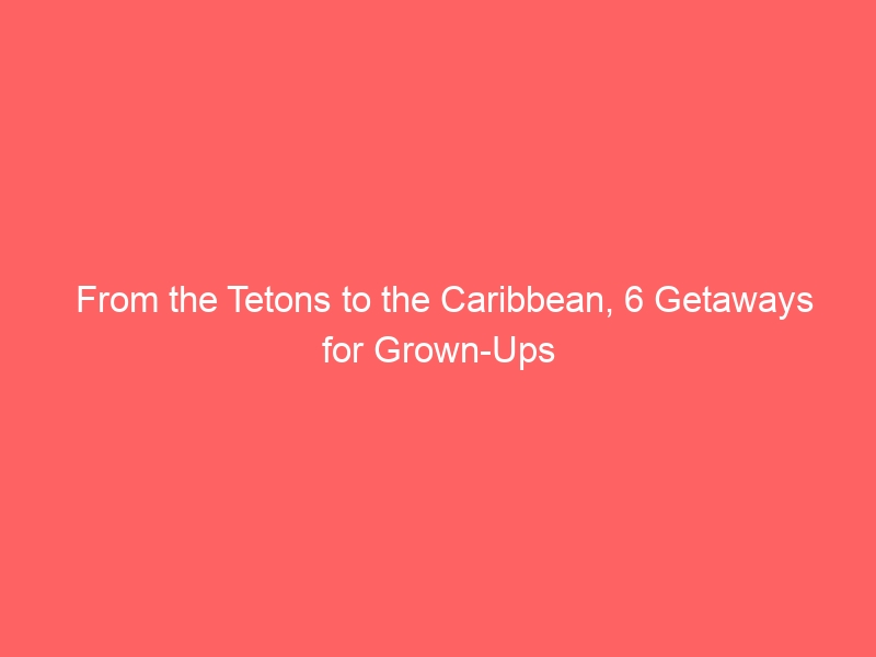 From the Tetons to the Caribbean, 6 Getaways for Grown-Ups