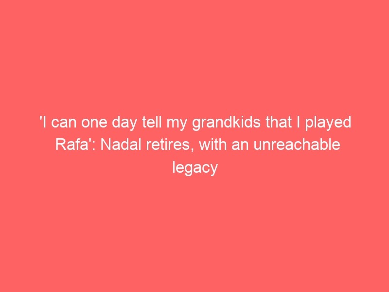 ‘I can one day tell my grandkids that I played Rafa’: Nadal retires, with an unreachable legacy