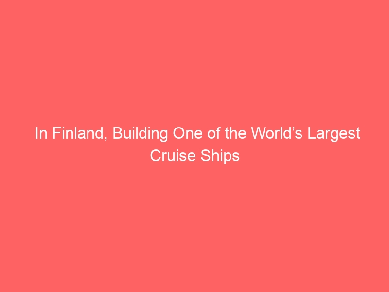 In Finland, Building One of the World’s Largest Cruise Ships