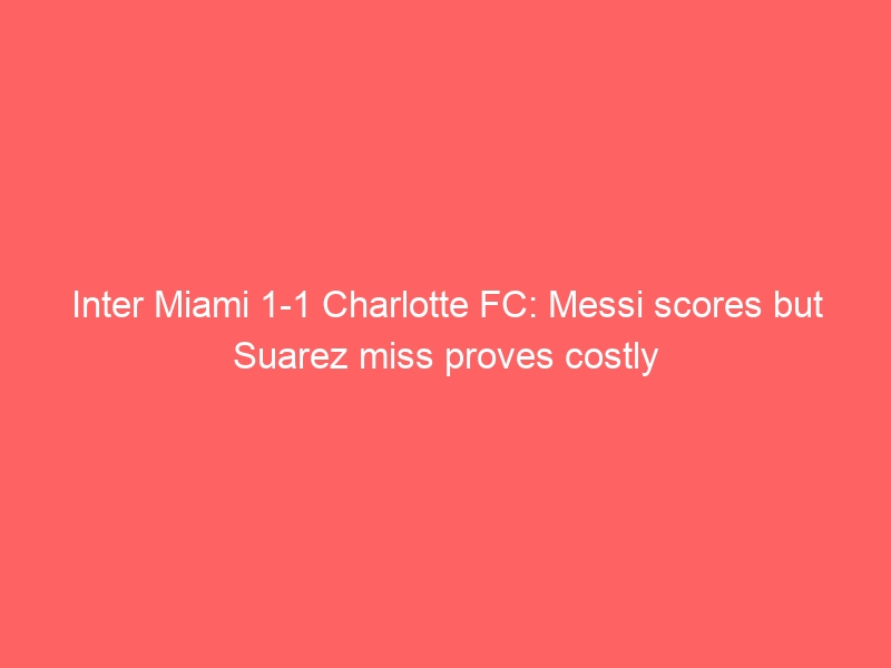 Inter Miami 1-1 Charlotte FC: Messi scores but Suarez miss proves costly