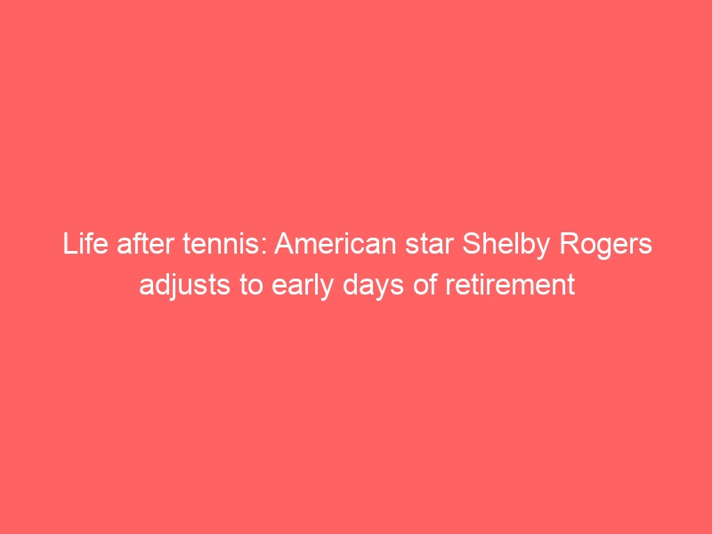 Life after tennis: American star Shelby Rogers adjusts to early days of retirement