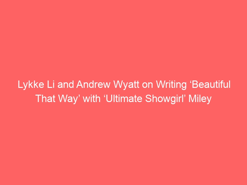 Lykke Li and Andrew Wyatt on Writing ‘Beautiful That Way’ with ‘Ultimate Showgirl’ Miley Cyrus