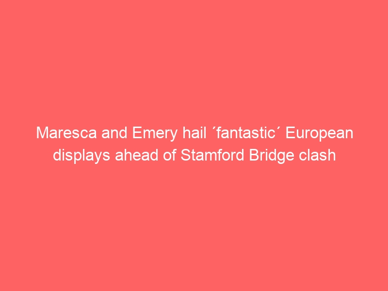 Maresca and Emery hail ´fantastic´ European displays ahead of Stamford Bridge clash