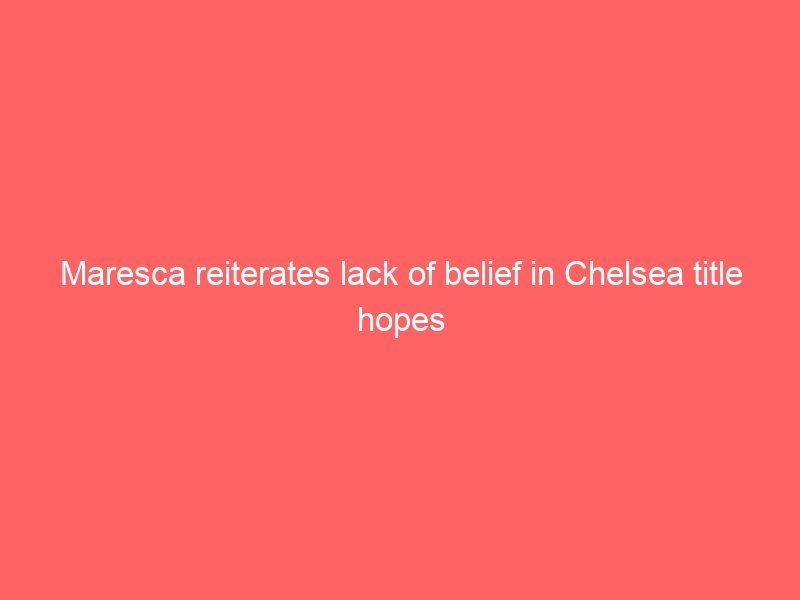 Maresca reiterates lack of belief in Chelsea title hopes