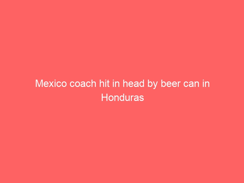 Mexico coach hit in head by beer can in Honduras