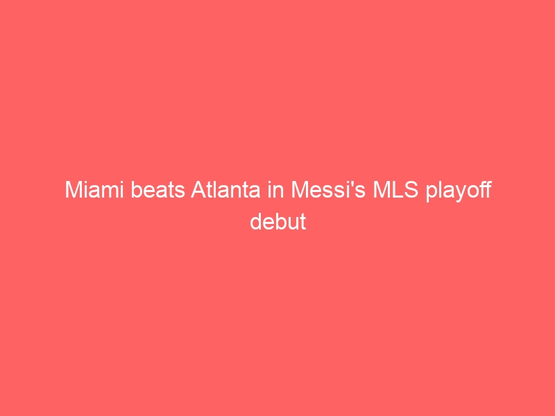 Miami beats Atlanta in Messi’s MLS playoff debut