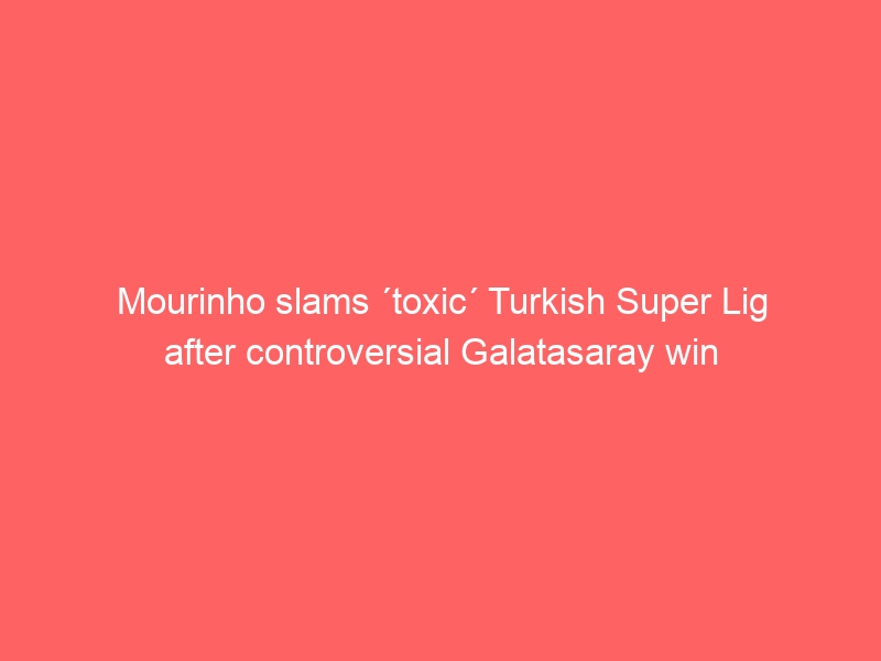 Mourinho slams ´toxic´ Turkish Super Lig after controversial Galatasaray win