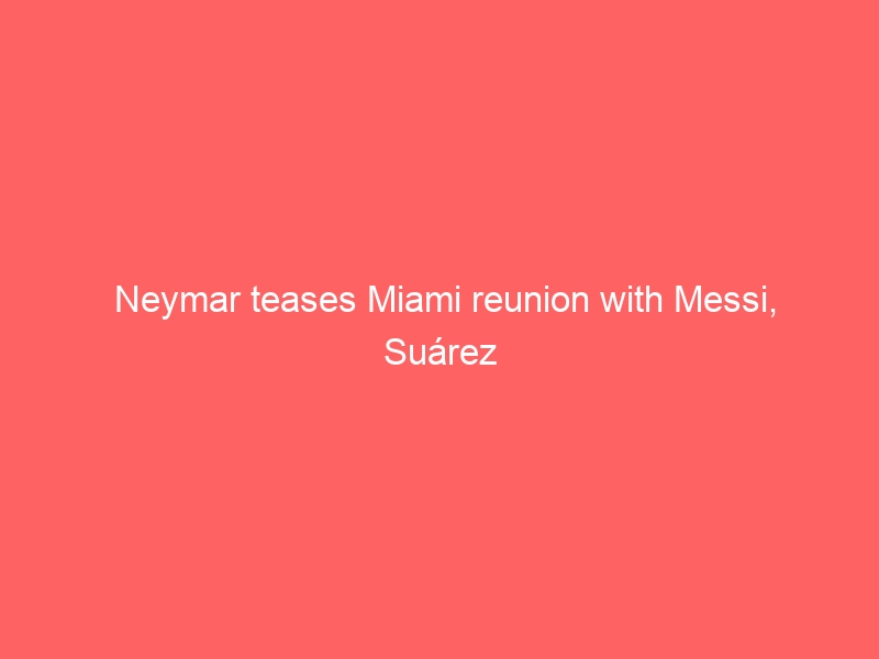 Neymar teases Miami reunion with Messi, Suárez