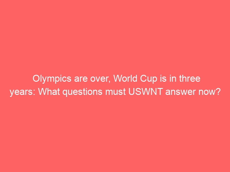 Olympics are over, World Cup is in three years: What questions must USWNT answer now?