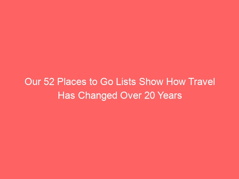 Our 52 Places to Go Lists Show How Travel Has Changed Over 20 Years