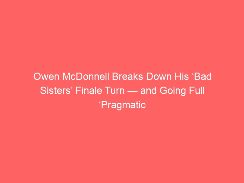 Owen McDonnell Breaks Down His ‘Bad Sisters’ Finale Turn — and Going Full ‘Pragmatic Psychopath’