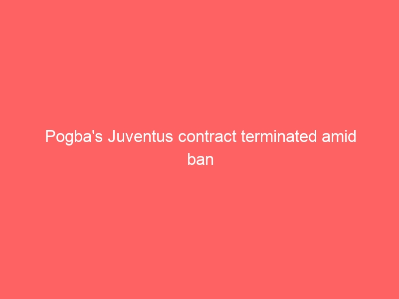 Pogba’s Juventus contract terminated amid ban