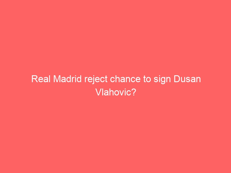 Real Madrid reject chance to sign Dusan Vlahovic?