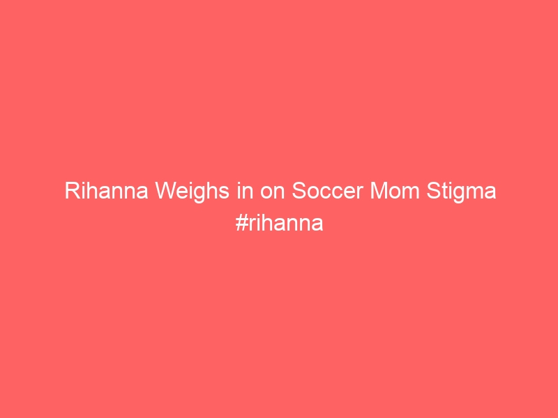 Rihanna Weighs in on Soccer Mom Stigma #rihanna