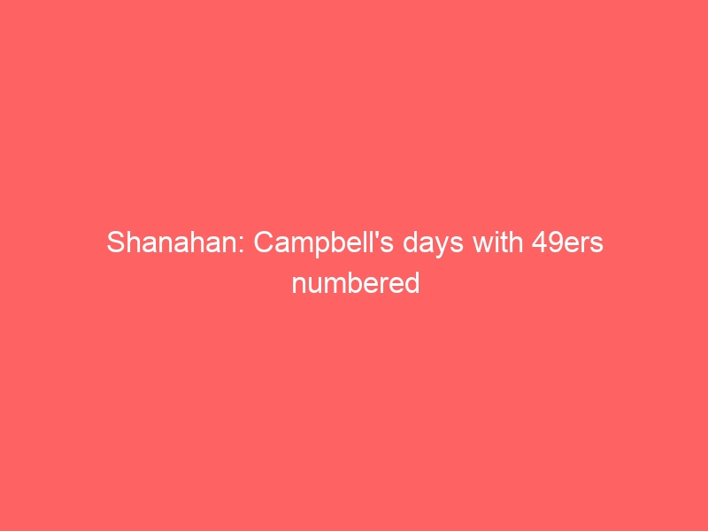 Shanahan: Campbell’s days with 49ers numbered