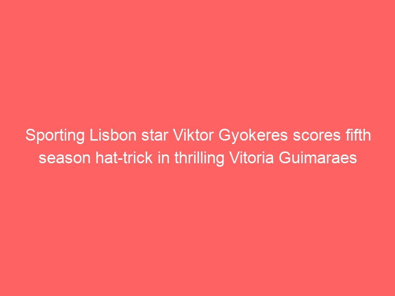 Sporting Lisbon star Viktor Gyokeres scores fifth season hat-trick in thrilling Vitoria Guimaraes draw (Video)