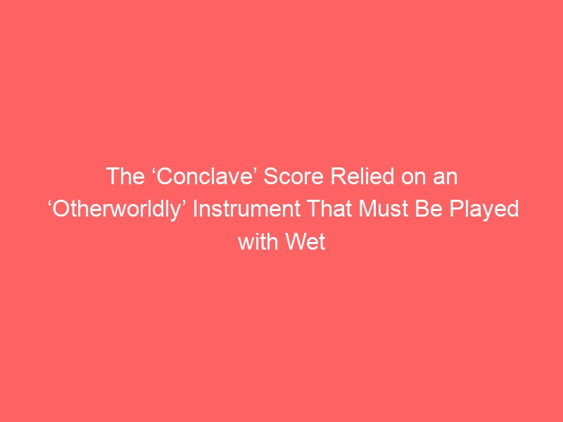 The ‘Conclave’ Score Relied on an ‘Otherworldly’ Instrument That Must Be Played with Wet Hands