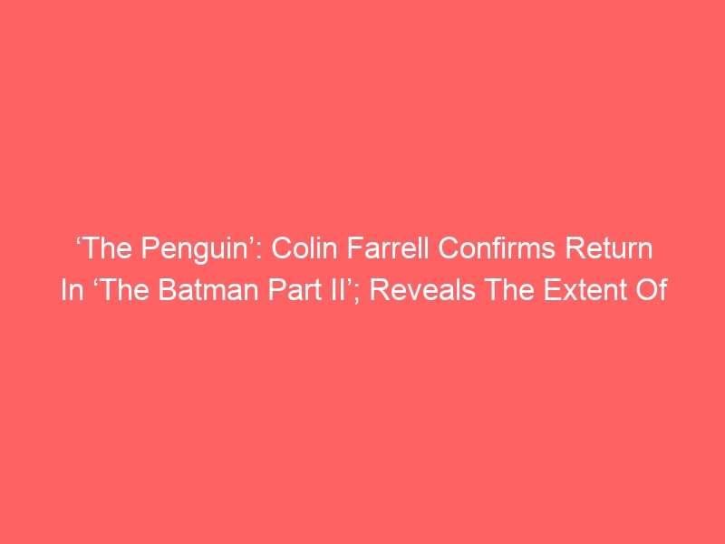 ‘The Penguin’: Colin Farrell Confirms Return In ‘The Batman Part II’; Reveals The Extent Of His Role In The Sequel