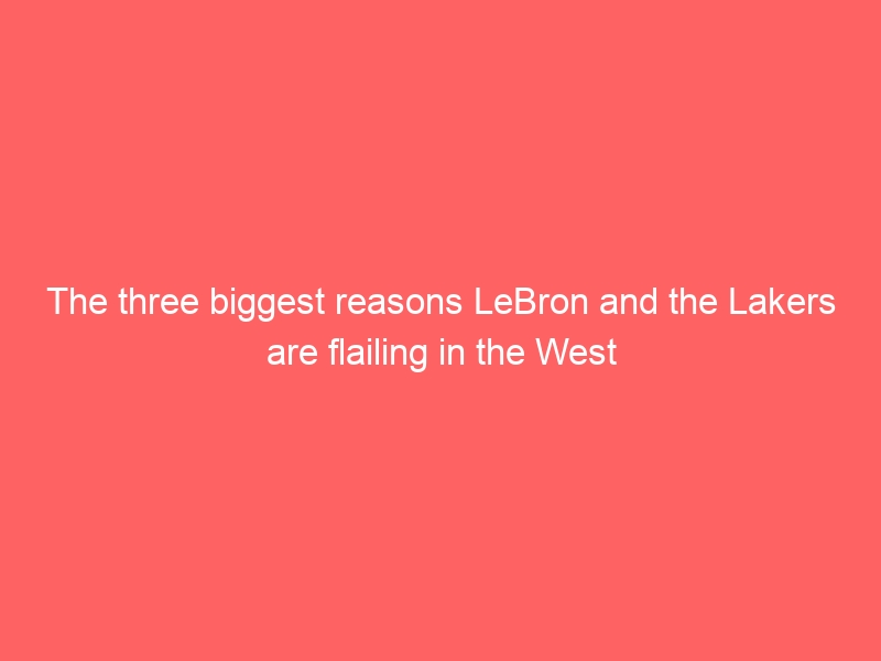 The three biggest reasons LeBron and the Lakers are flailing in the West