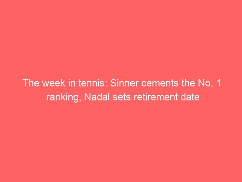 The week in tennis: Sinner cements the No. 1 ranking, Nadal sets retirement date