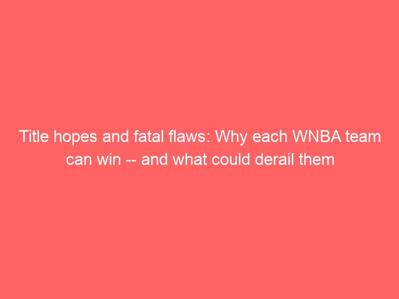 Title hopes and fatal flaws: Why each WNBA team can win — and what could derail them