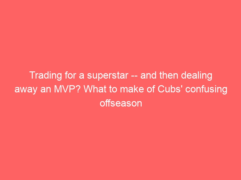 Trading for a superstar — and then dealing away an MVP? What to make of Cubs’ confusing offseason