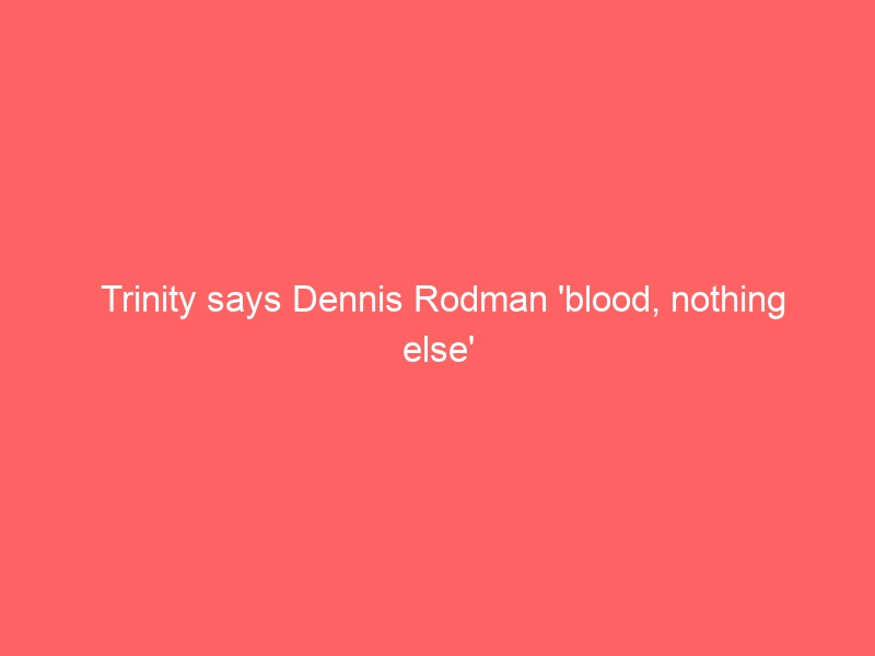 Trinity says Dennis Rodman ‘blood, nothing else’