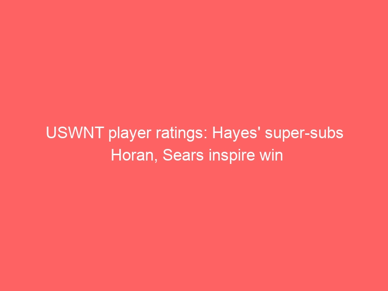 USWNT player ratings: Hayes’ super-subs Horan, Sears inspire win