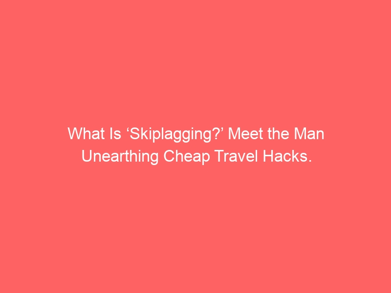 What Is ‘Skiplagging?’ Meet the Man Unearthing Cheap Travel Hacks.