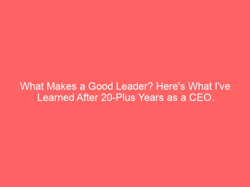 What Makes a Good Leader? Here’s What I’ve Learned After 20-Plus Years as a CEO.