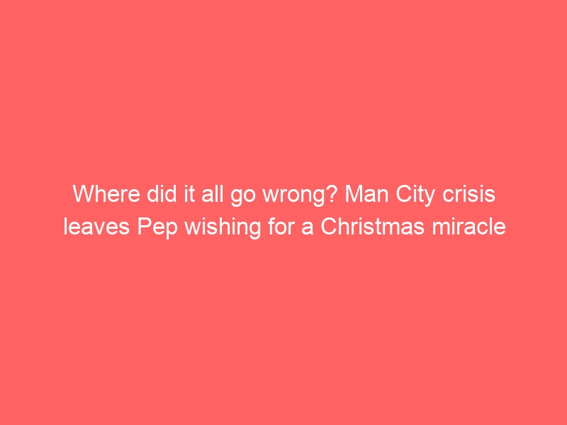 Where did it all go wrong? Man City crisis leaves Pep wishing for a Christmas miracle